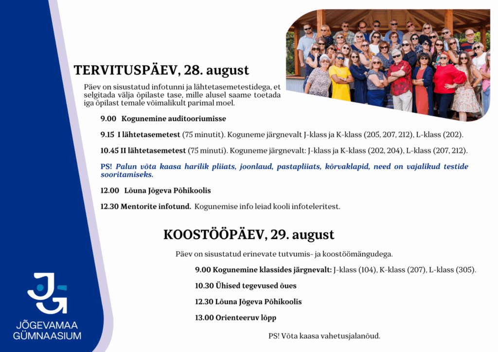TERVITUSPÄEV, 28. august
Päev on sisustatud infotunni ja lähtetasemetestidega, et selgitada välja õpilaste tase, mille alusel saame toetada iga õpilast temale võimalikult parimal moel.
9.00 Kogunemine auditooriumisse
9.15 I lähtetasemetest (75 minutit). Koguneme järgnevalt J-klass ja K-klass (205, 207, 212), L-klass (202).
10.45 II lähtetasemetest (75 minuti). Koguneme järgnevalt: J-klass ja K-klass (202, 204), L-klass (207, 212).
PS! Palun võta kaasa harilik pliiats, joonlaud, pastapliiats, kõrvaklapid, need on vajalikud testide sooritamiseks.
12.00 Lõuna Jõgeva Põhikoolis
12.30 Mentorite infotund. Kogunemise info leiad kooli infoteleritest.
 
KOOSTÖÖPÄEV, 29. august
Päev on sisustatud erinevate tutvumis- ja koostöömängudega.
9.00 Kogunemine klassides järgnevalt: J-klass (104), K-klass (207), L-klass (305).
10.30 Ühised tegevused õues
12.30 Lõuna Jõgeva Põhikoolis
13.00 Orienteeruv lõpp
PS! Võta kaasa vahetusjalanõud.